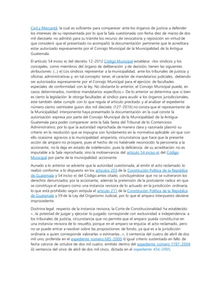 Civil y Mercantil, la cual es suficiente para comparecer ante los órganos de justicia a defender
los intereses de su representada por lo que la Sala cuestionada con fecha diez de marzo de dos
mil diecisiete no admitió para su trámite los recurso de revocatoria y reposición en virtud de
que consideró que el presentado no acompañó la documentación pertinente que le acreditara
estar autorizado expresamente por el Concejo Municipal de la Municipalidad de la Antigua
Guatemala.
El artículo 54 inciso e) del decreto 12-2012 Código Municipal establece: «los síndicos y los
concejales, como miembros del órgano de deliberación y de decisión, tienen las siguientes
atribuciones: (…) e) Los síndicos representar a la municipalidad, ante los tribunales de justicia y
oficinas administrativas y, en tal concepto tener, el carácter de mandatarios judiciales, debiendo
ser autorizados expresamente por el Concejo Municipal para el ejercicio de facultades
especiales de conformidad con la ley. No obstante lo anterior, el Concejo Municipal puede, en
casos determinados, nombrar mandatarios específicos.» De lo anterior se determina que si bien
es cierto la legislación le otorga facultades al síndico para acudir a los órganos jurisdiccionales,
este también debe cumplir con lo que regula el articulo precitado y al analizar el expediente
número ciento veintisiete guion dos mil dieciséis (127-2016) no consta que el representante de
la Municipalidad interponente haya presentado la documentación en la cual conste la
autorización expresa por parte del Concejo Municipal de la Municipalidad de la Antigua
Guatemala para poder comparecer ante la Sala Sexta del Tribunal de lo Contencioso
Administrativo; por lo que la autoridad reprochada de manera clara y razonada plasmó su
criterio en la resolución que se impugna con fundamento en la normativa aplicable sin que con
ello ocasione agravios a la municipalidad amparista, circunstancia que hace que la presente
acción de amparo no prospere, pues el hecho de no habérsele reconocido la personería a la
accionante, no la deja en estado de indefensión, pues la deficiencia de su acreditación no es
imputable a la Sala reprochada, sino la inobservancia del artículo 54 inciso e) del Código
Municipal por parte de la municipalidad accionante.
Aunado a lo anterior se advierte que la autoridad cuestionada, al emitir el acto reclamado lo
realizó conforme a lo dispuesto en los artículos 203 de la Constitución Política de la República
de Guatemala y 54 inciso e) del Código antes citado, concluyéndose que no se vulneraron los
derechos denunciados por la accionante, además la pretensión de la postulante radica en que
se constituya el amparo como una instancia revisora de lo actuado en la jurisdicción ordinaria,
lo que está prohibido según estipula el artículo 211 de la Constitución Política de la República
de Guatemala y 59 de la Ley del Organismo Judicial, por lo que el amparo interpuesto deviene
improcedente.
Doctrina legal: respecto de la instancia revisora, la Corte de Constitucionalidad ha establecido:
«…la potestad de juzgar y ejecutar lo juzgado corresponde con exclusividad e independencia a
los tribunales de justicia, circunstancia que no permite que el amparo pueda constituirse en
una instancia revisora de lo resuelto, porque en el amparo se enjuicia el acto reclamado, pero
no se puede entrar a resolver sobre las proposiciones de fondo, ya que es a la jurisdicción
ordinaria a quien corresponde valorarlas o estimarlas…», i) sentencia del cuatro de abril de dos
mil uno, proferida en el expediente número 685-2000; ii) igual criterio sustentado en fallo de
fecha catorce de octubre de dos mil cuatro, emitido dentro del expediente número 1787-2004;
iii) sentencia del once de abril de dos mil cinco, dictada en el expediente 456-2005.
 