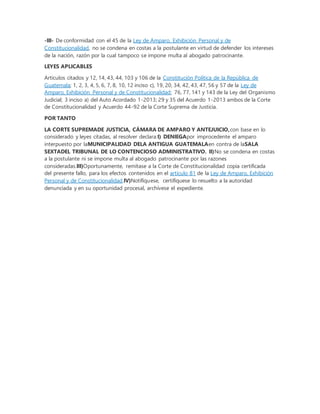 -III- De conformidad con el 45 de la Ley de Amparo, Exhibición Personal y de
Constitucionalidad, no se condena en costas a la postulante en virtud de defender los intereses
de la nación, razón por la cual tampoco se impone multa al abogado patrocinante.
LEYES APLICABLES
Artículos citados y 12, 14, 43, 44, 103 y 106 de la Constitución Política de la República de
Guatemala; 1, 2, 3, 4, 5, 6, 7, 8, 10, 12 inciso c), 19, 20, 34, 42, 43, 47, 56 y 57 de la Ley de
Amparo, Exhibición Personal y de Constitucionalidad; 76, 77, 141 y 143 de la Ley del Organismo
Judicial; 3 inciso a) del Auto Acordado 1-2013; 29 y 35 del Acuerdo 1-2013 ambos de la Corte
de Constitucionalidad y Acuerdo 44-92 de la Corte Suprema de Justicia.
POR TANTO
LA CORTE SUPREMADE JUSTICIA, CÁMARA DE AMPARO Y ANTEJUICIO,con base en lo
considerado y leyes citadas, al resolver declara:I) DENIEGApor improcedente el amparo
interpuesto por laMUNICIPALIDAD DELA ANTIGUA GUATEMALAen contra de laSALA
SEXTADEL TRIBUNAL DE LO CONTENCIOSO ADMINISTRATIVO. II)No se condena en costas
a la postulante ni se impone multa al abogado patrocinante por las razones
consideradas.III)Oportunamente, remítase a la Corte de Constitucionalidad copia certificada
del presente fallo, para los efectos contenidos en el artículo 81 de la Ley de Amparo, Exhibición
Personal y de Constitucionalidad.IV)Notifíquese, certifíquese lo resuelto a la autoridad
denunciada y en su oportunidad procesal, archívese el expediente.
 