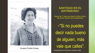 z
z
SANTIDAD EN EL
MATRIMONIO
Madre de 11 hijos que ofreció a Dios el dolor
del cáncer avanza hacia beatificación
"Si no puedes
decir nada bueno
de alguien, más
vale que calles".
Amparo Portilla Crespo
Psicóloga Bertha Emperatriz Cárdenas Valle
 