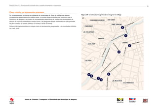 Relatório Técnico 01 – Reconhecimento da situação atual e resultados das pesquisas e levantamentos
Plano de Trânsito, Transporte e Mobilidade do Município de Amparo
50
Fluxo veicular em intersecções principais
Os levantamentos incluíram a realização de pesquisas de fluxo de tráfego em alguns
cruzamentos importantes da malha viária, os quais foram definidos em conjunto com a
Prefeitura de Amparo, em razão de necessidades específicas de análise da necessidade de
adoção de controle semafórico nestes locais. As pesquisas foram realizadas em três períodos
de pico: manhã (2 horas); almoço (2 horas) e tarde (3 horas).
Adiante são apresentados os croquis com os movimentos pesquisados e os resultados obtidos
em cada local.
Figura 25: Localização dos postos de contagem de tráfego
 