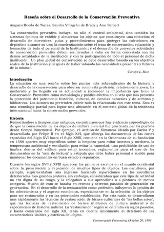 Conservación Preventiva, Octubre 20, 1994
Reseña sobre el Desarrollo de la Conservación Preventiva
Amparo Rueda de Torres, Sandra Villagrán de Brady y Ann Seibert
"La conservación preventiva Incluye, no sólo el control ambiental, sino también los
sistemas óptimos de exhibir y almacenar los objetos que constituyen una colección; el
desarrollo de directrices, guías y procedimientos para proteger las colecciones en
depósito o durante su uso; la concientización sobre el tema de conservación, educación y
formación de todo el personal de la Institución; y el desarrollo de proyectos actividades
de conservación preventiva deben ser llevadas a cabo en forma concertada con las
demás actividades de la institución y con la participación de todo el personal de dicha
institución. Un plan global de conservación se debe desarrollar basado en los objetivos
reales de la institución y después de haber valorado las necesidades presentes y futuras
de la misma".
Carolyn L. Rose
Introducción
La situación es una reseña sobre los puntos más sobresalientes de la historia y
desarrollo de la conservación para observar como esta profesión, relativamente joven, ha
madurado y ha llegado en la actualidad a reconocer la importancia que tiene la
Conservación Preventiva coma metodología y política efectiva en el veto que nos presenta
la protección del patrimonio histórico, cultural, de ciencias naturales y de archivos y
bibliotecas. Los autores no pretenden cubrir todo lo relacionado con este tema. Esta es
una cronología parcial para lograr una ubicación en el contexto global de la tendencia
internacional hacia 1a conservación preventiva.
Historia
Remontándose a tiempos muy antiguos, encontrarnos que hay evidencia arqueológica de
de que la conservación de los objetos de cultura material fue practicada par los pueblos
desde tiempo Inmemorial. Por ejemplo, e1 archivo de Simancas ideado por Carlos V y
desarrollado por Felipe II en el Siglo XVI, que alberga los documentos de las cortes
españolas del Siglo XVI hasta el Siglo XVIII, contiene en la Ordenanza de su fundación
en 1588 apartes muy específicos sobre la limpieza para evitar insectos y roedores, la
temperatura ambiental y ventilación para evitar la humedad, una prohibición de uso de
lumbre dentro del edificio para evitar incendios, reglamentos para el uso de los
documentos en la "sala de lectura" y estipula que debe haber personal a sueldo para
mantener los documentos en buen estado y repararlos.
Durante los siglos XVII y XVIII aparecen los primeros escritos en el mundo occidental
sobre la preservación y reparación de muchos tipos de objetos. Los escultores, por
ejemplo, suplementaban sus ingresos haciendo reparaciones en las esculturas
deterioradas. Los grandes pintores, sin embargo, consideraban que este tipo de actividad
no era digna de su rango, y la relegaban a sus aprendices o a pintores de menos
categoría. Mucho de esto se basaba en recetas y secretos pasados de generación en
generación. En el desarrollo de la restauración como profesión, influyeron la opinión de
los coleccionistas y el aspecto económico, especialmente en la selección de los objetos
para ser restaurados y en las prioridades establecidas. Por esta razón se desarrollaron
mas rápidamente las técnicas de restauración de bienes culturales de "las bellas artes",
que las técnicas de restauración de bienes utilitarios de cultura material o de
especimenes de historia natural. La "restauración" según se entendía en siglos pasados,
y hasta comienzos del siglo XX, tenía en cuenta únicamente el deterioro de las
características visibles y estéticas del objeto.
 