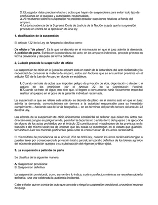 2. El juzgador debe precisar el acto o actos que hayan de suspenderse para evitar todo tipo de
confusiones en el quejoso y autoridades responsables.
3. Al resolverse sobre la suspensión no procede estudiar cuestiones relativas al fondo del
amparo.
4. La jurisprudencia de la Suprema Corte de Justicia de la Nación acepta que la suspensión
procede en contra de la aplicación de una ley.
1. clasificación de la suspensión
El artículo 122 de la Ley de Amparo la clasifica como:
De oficio o "de plano", Es la que se decreta en el mismo auto en que el juez admite la demanda.
A petición de parte. Estriba en la naturaleza del acto; en los amparos indirectos, procede primero en
forma provisional y después en forma definitiva.
2. Cuándo procede la suspensión de oficio
La suspensión de oficio en el juicio de amparo está en razón de la naturaleza del acto reclamado y la
necesidad de conservar la materia de amparo, estos son factores que se encuentran previstos en el
artículo 123 de la Ley de Amparo en donde se establece:
I. Cuando se trate de actos que importen peligro de privación de vida, deportación o destierro o
alguno de los prohibidos por el Artículo 22 de la Constitución Federal;
II. Cuando se trate de algún otro acto que, si llegare a consumarse, haría físicamente imposible
restituir al quejoso en el goce de la garantía individual reclamada.
La suspensión a que se refiere este artículo se decreta de plano en el mismo auto en que el Juez
admita la demanda, comunicándose sin demora a la autoridad responsable para su inmediato
cumplimiento —haciendo uso de la vía telegráfica— en los términos del párrafo tercero del artículo 23
de esta Ley.
Los efectos de la suspensión de oficio únicamente consistirán en ordenar que cesen los actos que
directamente pongan en peligro la vida, permitan la deportación o el destierro del quejoso o la ejecución
de alguno de los actos prohibidos por el Artículo 22 constitucional, y tratándose de los previstos en la
fracción II del mismo serán los de ordenar que las cosas se mantengan en el estado que guarden,
tomando el Juez las medidas pertinentes para evitar la consumación de los actos reclamados.
El mismo trato de procedencia da el artículo 233 de dicha ley, cuando los actos reclamados tengan o
puedan tener por consecuencia la privación total o parcial, temporal o definitiva de los bienes agrarios
del núcleo de población quejoso o su substracción del régimen jurídico-ejidal.
3. La suspensión a petición de parte
Se clasifica de la siguiente manera:
A. Suspensión provisional
B. Suspensión definitiva
La suspensión provisional, como su nombre lo indica, surte sus efectos mientras se resuelve sobre la
definitiva, una vez celebrada la audiencia incidental.
Cabe señalar que en contra del auto que concede o niega la suspensión provisional, procede el recurso
de queja.
 