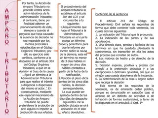 Por tanto, la Acción de
Amparo Tributario no
procede contra actos
administrativos de la
Administración Tributaria;
al contrario, tiene por
finalidad obtener un
pronunciamiento de ésta,
siempre y cuando el
perjuicio que haya causado
la ausencia de decisión no
sea reparable por los
medios procesales
establecidos en el Código
Orgánico Tributario; por
ello su ejercicio sólo
conlleva, conforme a lo
dispuesto en el artículo 304
del Código Orgánico
Tributario, a que en la
decisión el Juez de la causa
‘…fijará un término a la
Administración Tributaria
para que realice el trámite
o diligencia o dispensará
del mismo al actor…’. En
consecuencia, mediante
ese especial mecanismo de
la Acción de Amparo
Tributario no puede
pretenderse la anulación de
acto alguno ni impedir la
producción de sus efectos.
El procedimiento del
amparo tributario lo
establece el artículo
304 del COT y se
circunscribe a lo
siguiente:
1.Requerimiento que
hace el Tribunal a la
Administración
Tributaria en el cual le
otorga un término
breve y perentorio para
que le informe por
escrito sobre la causa
de la demora, este es
un término no menor
de 3 días hábiles ni
mayor de cinco días
hábiles contados a
partir de la fecha de la
notificación,
2.Vencido el plazo dicta
dentro de los cinco días
hábiles, la decisión
correspondiente,
La cual puede ser
apelada dentro de los
diez días de despacho
siguientes. De la
decisión dictada se oirá
apelación en el solo
efecto devolutivo.
Contenido de la sentencia
El artículo 243 del Código de
Procedimiento Civil señala los requisitos de
forma que debe contener toda sentencia, los
cuales son los siguientes
1. La indicación del Tribunal que la pronuncia.
2. La indicación de las partes y de sus
apoderados.
3. Una síntesis clara, precisa y lacónica de los
términos en que ha quedado planteada la
controversia, sin transcribir en ella los actos
del proceso que constan de autos.
4. Los motivos de hecho y de derecho de la
decisión.
5. Decisión expresa, positiva y precisa con
arreglo a la pretensión deducida y a las
excepciones o defensas opuestas, sin que en
ningún caso pueda absolverse de la instancia.
6. La determinación de la cosa u objeto sobre
que recaiga la decisión
Esta norma de los requisitos de la
sentencia, es de eminente orden público,
porque es denunciable en casación bajo el
alcance de un defecto de actividad o de
infracción de formas sustanciales, a tener de
lo dispuesto en el articulo313 Ord. 1º
 