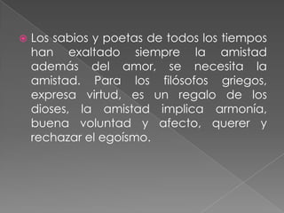    Los sabios y poetas de todos los tiempos
    han exaltado siempre la amistad
    además del amor, se necesita la
    amistad. Para los filósofos griegos,
    expresa virtud, es un regalo de los
    dioses, la amistad implica armonía,
    buena voluntad y afecto, querer y
    rechazar el egoísmo.
 