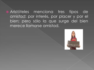    Aristóteles menciona tres tipos de
    amistad: por interés, por placer y por el
    bien; pero sólo la que surge del bien
    merece llamarse amistad.
 