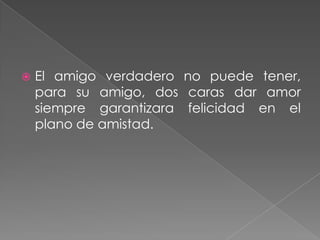    El amigo verdadero no puede tener,
    para su amigo, dos caras dar amor
    siempre garantizara felicidad en el
    plano de amistad.
 