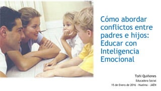 Cómo abordar
conflictos entre
padres e hijos:
Educar con
Inteligencia
Emocional
Toñi Quiñones
Educadora Social
15 de Enero de 2016 - Huelma - JAÉN
 