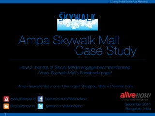 Country: India | Sector: Mall Marketing




         Ampa Skywalk Mall
                 Case Study
          How 2 months of Social Media engagement transformed
                 Ampa Skywalk Mall’s Facebook page!

         Ampa Skywalk Mall is one of the largest Shopping Malls in Chennai, India.


    www.alivenow.in      facebook.com/alivenowinc

    blog.alivenow.in      twitter.com/alivenowinc                                 December 2011
                                                                                  Bangalore, India
1
 