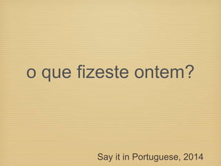 o que fizeste ontem?
Say it in Portuguese, 2014
 