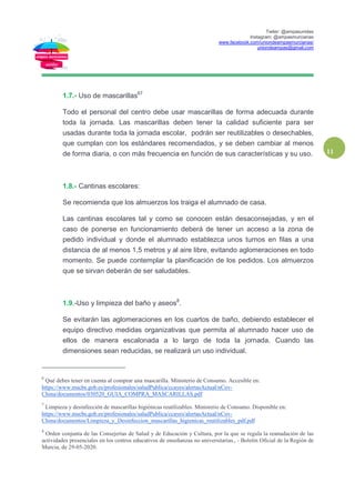 Twiter: @ampasunidas
Instagram: @ampasmurcianas
www.facebook.com/uniondeampasmurcianas/
uniondeampas@gmail.com
11
1.7.- Uso de mascarillas67
Todo el personal del centro debe usar mascarillas de forma adecuada durante
toda la jornada. Las mascarillas deben tener la calidad suficiente para ser
usadas durante toda la jornada escolar, podrán ser reutilizables o desechables,
que cumplan con los estándares recomendados, y se deben cambiar al menos
de forma diaria, o con más frecuencia en función de sus características y su uso.
1.8.- Cantinas escolares:
Se recomienda que los almuerzos los traiga el alumnado de casa.
Las cantinas escolares tal y como se conocen están desaconsejadas, y en el
caso de ponerse en funcionamiento deberá de tener un acceso a la zona de
pedido individual y donde el alumnado establezca unos turnos en filas a una
distancia de al menos 1,5 metros y al aire libre, evitando aglomeraciones en todo
momento. Se puede contemplar la planificación de los pedidos. Los almuerzos
que se sirvan deberán de ser saludables.
1.9.-Uso y limpieza del baño y aseos8
.
Se evitarán las aglomeraciones en los cuartos de baño, debiendo establecer el
equipo directivo medidas organizativas que permita al alumnado hacer uso de
ellos de manera escalonada a lo largo de toda la jornada. Cuando las
dimensiones sean reducidas, se realizará un uso individual.
6
Qué debes tener en cuenta al comprar una mascarilla. Ministerio de Consumo. Accesible en:
https://www.mscbs.gob.es/profesionales/saludPublica/ccayes/alertasActual/nCov-
China/documentos/030520_GUIA_COMPRA_MASCARILLAS.pdf
7
Limpieza y desinfección de mascarillas higiénicas reutilizables. Ministerio de Consumo. Disponible en:
https://www.mscbs.gob.es/profesionales/saludPublica/ccayes/alertasActual/nCov-
China/documentos/Limpieza_y_Desinfeccion_mascarillas_higienicas_reutilizables_pdf.pdf
8
Orden conjunta de las Consejerías de Salud y de Educación y Cultura, por la que se regula la reanudación de las
actividades presenciales en los centros educativos de enseñanzas no universitarias., - Boletín Oficial de la Región de
Murcia, de 29-05-2020.
 