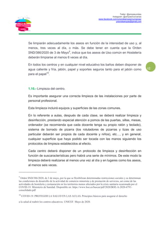 Twiter: @ampasunidas
Instagram: @ampasmurcianas
www.facebook.com/uniondeampasmurcianas/
uniondeampas@gmail.com
12
Se limpiarán adecuadamente los aseos en función de la intensidad de uso y, al
menos, tres veces al día, o más. Se debe tener en cuenta que la Orden
SND/386/2020 de 3 de Mayo9
, indica que los aseos de Uso común en Hostelería
deberán limpiarse al menos 6 veces al día.
En todos los centros y en cualquier nivel educativo los baños deben disponer de
agua caliente y fría, jabón, papel y soportes seguros tanto para el jabón como
para el papel10
.
1.10.- Limpieza del centro.
Es importante asegurar una correcta limpieza de las instalaciones por parte de
personal profesional.
Esta limpieza incluirá equipos y superficies de las zonas comunes.
En lo referente a aulas, después de cada clase, se deberá realizar limpieza y
desinfección, prestando especial atención a pomos de las puertas, sillas, mesas,
ordenador (se recomienda que cada docente tenga su propio ratón y teclado),
sistema de borrado de pizarra (los rotuladores de pizarras y tizas de uso
particular deberán ser propios de cada docente y niños), etc…, y en general,
cualquier superficie que haya podido ser tocada con las manos siguiendo los
protocolos de limpieza establecidos al efecto.
Cada centro deberá disponer de un protocolo de limpieza y desinfección en
función de suscaracterísticas pero habrá una serie de mínimos. De este modo la
limpieza deberá realizarse al menos una vez al día y en lugares como los aseos,
al menos seis veces.
9
Orden SND/386/2020, de 3 de mayo, por la que se flexibilizan determinadas restricciones sociales y se determinan
las condiciones de desarrollo de la actividad de comercio minorista y de prestación de servicios, así como de las
actividades de hostelería y restauración en los territorios menos afectados por la crisis sanitaria ocasionada por el
COVID-19. Ministerio de Sanidad. Disponible en: https://www.boe.es/buscar/pdf/2020/BOE-A-2020-4791-
consolidado.pdf
10
COVID-19: PROTEGER LA SALUD EN LAS AULAS. Principios básicos para asegurar el derecho
a la salud al reabrir los centros educativos. UNICEF. Mayo de 2020.
 