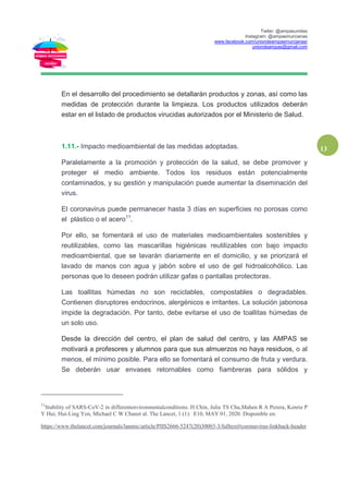 Twiter: @ampasunidas
Instagram: @ampasmurcianas
www.facebook.com/uniondeampasmurcianas/
uniondeampas@gmail.com
13
En el desarrollo del procedimiento se detallarán productos y zonas, así como las
medidas de protección durante la limpieza. Los productos utilizados deberán
estar en el listado de productos virucidas autorizados por el Ministerio de Salud.
1.11.- Impacto medioambiental de las medidas adoptadas.
Paralelamente a la promoción y protección de la salud, se debe promover y
proteger el medio ambiente. Todos los residuos están potencialmente
contaminados, y su gestión y manipulación puede aumentar la diseminación del
virus.
El coronavirus puede permanecer hasta 3 días en superficies no porosas como
el plástico o el acero11
.
Por ello, se fomentará el uso de materiales medioambientales sostenibles y
reutilizables, como las mascarillas higiénicas reutilizables con bajo impacto
medioambiental, que se lavarán diariamente en el domicilio, y se priorizará el
lavado de manos con agua y jabón sobre el uso de gel hidroalcohólico. Las
personas que lo deseen podrán utilizar gafas o pantallas protectoras.
Las toallitas húmedas no son reciclables, compostables o degradables.
Contienen disruptores endocrinos, alergénicos e irritantes. La solución jabonosa
impide la degradación. Por tanto, debe evitarse el uso de toallitas húmedas de
un solo uso.
Desde la dirección del centro, el plan de salud del centro, y las AMPAS se
motivará a profesores y alumnos para que sus almuerzos no haya residuos, o al
menos, el mínimo posible. Para ello se fomentará el consumo de fruta y verdura.
Se deberán usar envases retornables como fiambreras para sólidos y
11
Stability of SARS-CoV-2 in differentenvironmentalconditions. H Chin, Julie TS Chu,Mahen R A Perera, Kenrie P
Y Hui, Hui-Ling Yen, Michael C W Chanet al. The Lancet, 1 (1): E10, MAY 01, 2020. Disponible en:
https://www.thelancet.com/journals/lanmic/article/PIIS2666-5247(20)30003-3/fulltext#coronavirus-linkback-header
 