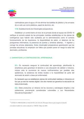 Twiter: @ampasunidas
Instagram: @ampasmurcianas
www.facebook.com/uniondeampasmurcianas/
uniondeampas@gmail.com
14
cantimploras para el agua a fin de eliminar las botellas de plástico y los envases
de un solo uso como plásticos, papel de aluminio, etc.
1.12. Establecimiento de Checkinglist preoperativos:
Establecer un control diario al inicio de la jornada donde el equipo de COVID 19
verifique el correcto estado de las principales medidas establecidas en los planes de
contingencia (que habrán sido auditados por la administración) como el correcto
funcionamiento de los lavamanos, la disponibilidad de jabón, el deterioro de los
pictogramas informativos, la presencia de puertas y ventanas abiertas... Y registrar y
corregir los errores detectados. Estos checkinglist preoperativos garantizarán que las
jornadas educativas no empiezan con fallos que puedan poner en riesgo la salud del
alumnado y profesores.
2. GARANTIZAR LA CONTINUIDAD DEL APRENDIZAJE.
2.1.- Es necesario asegurar la continuidad del aprendizaje, planificando la
enseñanza para garantizar el derecho a una educación de calidad e inclusiva,
incluso ante la ocurrencia de nuevos confinamientos por posibles olas
epidémicas, la existencia de brotes locales o la imposibilidad de parte del
alumnado de asistir a clase por enfermedad.
Es necesario que se establezcan planes de continuidad realistas e inclusivos en
los que ya sea de manera digital o de otra manera se garantice la educación de
todo el alumnado.
2.2.- Debe producirse un refuerzo de los recursos y estrategias dirigidos a las
poblaciones previamente consideradas vulnerables o con Necesidades
Educativas Especiales12
.
12
COVID-19: PROTEGER LA SALUD EN LAS AULAS. Principios básicos para asegurar el derecho
a la salud al reabrir los centros educativos. UNICEF. Mayo de 2020.
 