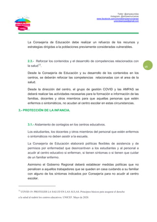 Twiter: @ampasunidas
Instagram: @ampasmurcianas
www.facebook.com/uniondeampasmurcianas/
uniondeampas@gmail.com
15
La Consejería de Educación debe realizar un refuerzo de los recursos y
estrategias dirigidas a la poblaciones previamente consideradas vulnerables.
2.3.- Reforzar los contenidos y el desarrollo de competencias relacionados con
la salud13
.
Desde la Consejería de Educación y su desarrollo de los contenidos en los
centros, se deberán reforzar las competencias relacionadas con el area de la
salud.
Desde la dirección del centro, el grupo de gestión COVID y las AMPAS se
deberá realizar las actividades necesarias para la formación e información de las
familias, docentes y otros miembros para que aquellas personas que estén
enfermos o sintomáticos, no acudan al centro escolar en estas circunstancias.
3.- PROTECCIÓN DE LA INFANCIA.
3.1.- Aislamiento de contagios en los centros educativos.
Los estudiantes, los docentes y otros miembros del personal que estén enfermos
o sintomáticos no deben asistir a la escuela.
La Consejería de Educación elaborará políticas flexibles de asistencia y de
permisos por enfermedad que desincentiven a los estudiantes y al personal a
acudir al centro educativo si enferman, si tienen síntomas o si tienen que cuidar
de un familiar enfermo.
Asimismo el Gobierno Regional deberá establecer medidas políticas que no
penalicen a aquellos trabajadores que se queden en casa cuidando a su familiar
con alguno de los síntomas indicados por Consejería para no acudir al centro
escolar.
13
COVID-19: PROTEGER LA SALUD EN LAS AULAS. Principios básicos para asegurar el derecho
a la salud al reabrir los centros educativos. UNICEF. Mayo de 2020.
 