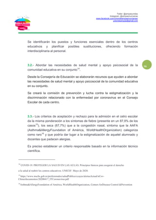 Twiter: @ampasunidas
Instagram: @ampasmurcianas
www.facebook.com/uniondeampasmurcianas/
uniondeampas@gmail.com
16
Se identificarán los puestos y funciones esenciales dentro de los centros
educativos y planificar posibles sustituciones, ofreciendo formación
interdisciplinaria al personal.
3.2.- Abordar las necesidades de salud mental y apoyo psicosocial de la
comunidad educativa en su conjunto14
.
Desde la Consejería de Educación se elaborarán recursos que ayuden a abordar
las necesidades de salud mental y apoyo psicosocial de la comunidad educativa
en su conjunto.
Se creará la comisión de prevención y lucha contra la estigmatización y la
discriminación relacionado con la enfermedad por coronavirus en el Consejo
Escolar de cada centro.
3.3.- Los criterios de aceptación y rechazo para la admisión en el cetro escolar
da la misma ponderación a los síntomas de fiebre (presente en un 87,9% de los
casos15
), tos seca (67,7%) que a la congestión nasal, síntoma que la AAFA
(Asthma&AllergyFoundation of América, WorldHealthOrganization) categoriza
como raro16
y que podría dar lugar a la estigmatización de aquelel alumnado y
docentes que padecen alergias.
Es preciso establecer un criterio responsable basado en la información técnico
científica.
14
COVID-19: PROTEGER LA SALUD EN LAS AULAS. Principios básicos para asegurar el derecho
a la salud al reabrir los centros educativos. UNICEF. Mayo de 2020.
15
https://www.mscbs.gob.es/profesionales/saludPublica/ccayes/alertasActual/nCov-
China/documentos/20200417_ITCoronavirus.pdf
16
Asthma&AllergyFoundation of América, WorldHealthOrganization, Centers forDisease Control &Prevention
 