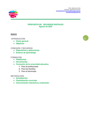 Twiter: @ampasunidas
Instagram: @ampasmurcianas
www.facebook.com/uniondeampasmurcianas/
uniondeampas@gmail.com
19
PROPUESTA DE RECURSOS DIGITALES
Agosto de 2020
ÍNDICE
INTRODUCCIÓN
● Visión general
● Objetivos
CONEXIÓN Y RECURSOS
● Dispositivos y aplicaciones
● Entorno de aprendizaje
FORMACIÓN
● Plataformas
● Herramientas
● Formación de la comunidad educativa
1. Para el profesorado
2. Para las familias
3. Para el alumnado
METODOLOGÍA
● Actualización
● Flexibilización curricular
● Comunicación interactiva y evaluación
 