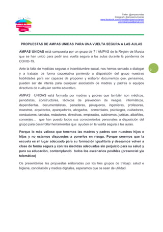Twiter: @ampasunidas
Instagram: @ampasmurcianas
www.facebook.com/uniondeampasmurcianas/
uniondeampas@gmail.com
2
PROPUESTAS DE AMPAS UNIDAS PARA UNA VUELTA SEGURA A LAS AULAS
AMPAS UNIDAS está compuesta por un grupo de 71 AMPAS de la Región de Murcia
que se han unido para pedir una vuelta segura a las aulas durante la pandemia de
COVID-19.
Ante la falta de medidas seguras e incertidumbre social, nos hemos sentado a dialogar
y a trabajar de forma cooperativa poniendo a disposición del grupo nuestras
habilidades para ser capaces de proponer y elaborar documentos que, pensamos,
pueden ser de interés para cualquier asociación de madres y padres o equipos
directivos de cualquier centro educativo.
AMPAS UNIDAS está formada por madres y padres que también son médicos,
periodistas, constructores, técnicos de prevención de riesgos, informáticos,
dependientas, documentalistas, panaderas, peluqueros, ingenieras, profesoras,
maestros, arquitectas, aparejadores, abogados, comerciales, psicólogas, cuidadores,
conductores, taxistas, redactores, directivas, empleadas, autónomos, juristas, albañiles,
conserjes… que han puesto todos sus conocimientos personales a disposición del
grupo para desarrollar herramientas que ayuden en la vuelta segura a las aulas.
Porque lo más valioso que tenemos las madres y padres son nuestros hijos e
hijas y no estamos dispuestos a ponerlos en riesgo. Porque creemos que la
escuela es el lugar adecuado para su formación igualitaria y deseamos volver a
clase de forma segura y con las medidas adecuadas sin perjuicio para su salud y
para su educación, contemplando todos los escenarios posibles (presencial y/o
telemático)
Os presentamos las propuestas elaboradas por los tres grupos de trabajo: salud e
higiene, conciliación y medios digitales, esperamos que os sean de utilidad.
 