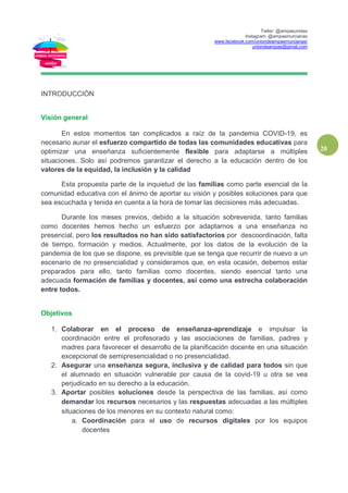 Twiter: @ampasunidas
Instagram: @ampasmurcianas
www.facebook.com/uniondeampasmurcianas/
uniondeampas@gmail.com
20
INTRODUCCIÓN
Visión general
En estos momentos tan complicados a raíz de la pandemia COVID-19, es
necesario aunar el esfuerzo compartido de todas las comunidades educativas para
optimizar una enseñanza suficientemente flexible para adaptarse a múltiples
situaciones. Solo así podremos garantizar el derecho a la educación dentro de los
valores de la equidad, la inclusión y la calidad
Esta propuesta parte de la inquietud de las familias como parte esencial de la
comunidad educativa con el ánimo de aportar su visión y posibles soluciones para que
sea escuchada y tenida en cuenta a la hora de tomar las decisiones más adecuadas.
Durante los meses previos, debido a la situación sobrevenida, tanto familias
como docentes hemos hecho un esfuerzo por adaptarnos a una enseñanza no
presencial, pero los resultados no han sido satisfactorios por descoordinación, falta
de tiempo, formación y medios. Actualmente, por los datos de la evolución de la
pandemia de los que se dispone, es previsible que se tenga que recurrir de nuevo a un
escenario de no presencialidad y consideramos que, en esta ocasión, debemos estar
preparados para ello, tanto familias como docentes, siendo esencial tanto una
adecuada formación de familias y docentes, así como una estrecha colaboración
entre todos.
Objetivos
1. Colaborar en el proceso de enseñanza-aprendizaje e impulsar la
coordinación entre el profesorado y las asociaciones de familias, padres y
madres para favorecer el desarrollo de la planificación docente en una situación
excepcional de semipresencialidad o no presencialidad.
2. Asegurar una enseñanza segura, inclusiva y de calidad para todos sin que
el alumnado en situación vulnerable por causa de la covid-19 u otra se vea
perjudicado en su derecho a la educación.
3. Aportar posibles soluciones desde la perspectiva de las familias, así como
demandar los recursos necesarios y las respuestas adecuadas a las múltiples
situaciones de los menores en su contexto natural como:
a. Coordinación para el uso de recursos digitales por los equipos
docentes
 