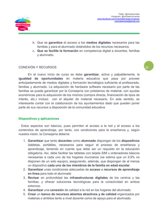 Twiter: @ampasunidas
Instagram: @ampasmurcianas
www.facebook.com/uniondeampasmurcianas/
uniondeampas@gmail.com
21
b. Que se garantice el acceso a los medios digitales necesarios para las
familias y para el alumnado dotándolos de los recursos necesarios.
c. Que se facilite la formación en competencia digital a docentes, familias
y alumnado.
CONEXIÓN Y RECURSOS
En el nuevo inicio de curso se debe garantizar, activa y palpablemente, la
igualdad de oportunidades en materia educativa que pasa por proveer
anticipadamente de medios digitales y formación tecnológica suficiente al profesorado,
familias y alumnado. La adquisición de hardware software necesario por parte de las
familias se puede garantizar por la Consejería con préstamos de material, con ayudas
económicas para la adquisición de los mismos (compra directa, financiación de tipos de
interés, etc.) incluso con el alquiler de material necesario. En este sentido, es
interesante contar con la colaboración de los ayuntamientos dado que pueden poner
parte de sus recursos a disposición de la comunidad educativa
Dispositivos y aplicaciones
Estos aspectos son básicos, pues permiten el acceso a la red y el acceso a los
contenidos de aprendizaje, por tanto, con condiciones para la enseñanza y, según
nuestra visión, la Consejería debería:
1. Garantizar que tanto docentes como alumnado dispongan de los dispositivos
(tabletas, portátiles, necesarios para seguir el proceso de enseñanza y
aprendizaje, teniendo en cuenta que debe ser un requisito en la educación
obligatoria. Así, debe facilitar las tabletas con tarjeta SIM u ordenadores básicos
necesarias a cada uno de los hogares murcianos (se estima que un 9,9% no
disponen de un solo equipo), asegurando, además, que dispongan de al menos
un dispositivo cada uno de los miembros de la familia en edad escolar.
2. Garantizar unas condiciones adecuadas de acceso a recursos de aprendizaje
en línea para todo el alumnado
3. Revisar en profundidad las infraestructuras digitales de los centros y las
familias; y ofrecer soluciones tecnológicas para la conectividad en ambos
entornos.
4. Garantizar una conexión de calidad a la red en los hogares del alumnado
5. Crear un banco de recursos abiertos atractivos y de calidad organizados por
materias o ámbitos tanto a nivel docente como de apoyo para el alumnado.
 