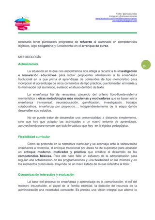 Twiter: @ampasunidas
Instagram: @ampasmurcianas
www.facebook.com/uniondeampasmurcianas/
uniondeampas@gmail.com
25
necesario tener planteados programas de refuerzo al alumnado en competencias
digitales, algo obligatorio y fundamental en el arranque de curso.
METODOLOGÍA
Actualización
La situación en la que nos encontramos nos obliga a recurrir a la investigación
e innovación educativas para incluir propuestas alternativas a la enseñanza
tradicional en la que prima el aprendizaje de contenidos de tipo memorístico para
incorporar el aprendizaje de otros contenidos de tipo práctico, que fomenten el interés y
la motivación del alumnado, evitando el abuso del libro de texto
La enseñanza ha de renovarse, pasando del criterio libro-libreta-sistema
memorístico a otras metodologías más modernas y motivadoras que se basen en la
enseñanza transversal, neuroeducación, gamificación, investigación, trabajos
colaborativos, enseñanza por proyectos…. independientemente de la etapa donde
desarrollen sus estudios.
No se puede tratar de desarrollar una presencialidad a distancia simplemente,
sino que hay que adaptar las actividades a un nuevo entorno de aprendizaje,
aprovechando para romper con todo lo caduco que hay en la rigidez pedagógica.
Flexibilidad curricular
Como se pretende en la normativa curricular y se aconseja ante la sobrevenida
enseñanza a distancia, el enfoque tradicional por áreas ha de superarse para alcanzar
un enfoque moderno, motivador y práctico que enfatice el desarrollo de las
competencias básicas. Para ello hace falta un esfuerzo de la administración para
regular una actualización en las programaciones y una flexibilidad en las mismas y en
los elementos curriculares, huyendo de un mero listado de tareas referidos al libro.
Comunicación interactiva y evaluación
La base del proceso de enseñanza y aprendizaje es la comunicación, el rol del
maestro insustituible, el papel de la familia esencial, la dotación de recursos de la
administración una necesidad constante. Es preciso una visión integral que alterne lo
 