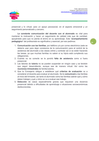 Twiter: @ampasunidas
Instagram: @ampasmurcianas
www.facebook.com/uniondeampasmurcianas/
uniondeampas@gmail.com
26
presencial y lo virtual, para un apoyo psicosocial, en el aspecto emocional y un
seguimiento personalizado y cercano.
La constante comunicación del docente con el alumnado es vital para
mantener la motivación y hacer un seguimiento de calidad más que de cantidad,
apoyándolo para que no pierda el ánimo en su aprendizaje. Este “acompañamiento
pedagógico” del profesorado es significativo y esencial, por eso pedimos:
1. Comunicación con las familias, por teléfono y/o por correo electrónico (este se
debería usar para dejar constancia de la comunicación) para el control de la
asistencia del alumnado a las clases online y controlar así si se están haciendo
las tareas, ya que muchas familias no saben si su hijo/a está cumpliendo sus
obligaciones.
2. Cuando no se conecte se le pondrá falta de asistencia como si fuera
presencial.
3. Las labores de tutoría no se pueden suspender en ningún caso y se tendrán
que seguir desarrollando, aunque sea de manera virtual. Así como las
reuniones trimestrales de familia-tutores.
4. Que la Consejería obligue a establecer qué criterios de evaluación va a
considerar el docente para evaluar al alumnado. Se le comunicará a las familias
al inicio del trimestre, así tanto el alumnado como las familias sabrán qué y cómo
deben trabajar y qué y cómo se va a evaluar ese trabajo.
5. Detección de casos especialmente graves que requieran una docencia
presencial debido a dificultades de aprendizaje o situaciones socioeconómicas
desfavorecidas.
 