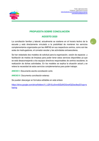Twiter: @ampasunidas
Instagram: @ampasmurcianas
www.facebook.com/uniondeampasmurcianas/
uniondeampas@gmail.com
27
PROPUESTA SOBRE CONCILIACIÓN
AGOSTO 2020
La conciliación familiar y laboral, actualmente se sostiene en el horario lectivo de la
escuela y está directamente vinculado a la posibilidad de mantener los servicios
complementarios organizados por las AMPAS en sus respectivos centros, como son las
aulas de madrugadores, el comedor escolar y las actividades extraescolares.
Se han redactado dos modelos de solicitud para la organización, cesión de espacios y
facilitación de medios de limpieza para poder tener estos servicios disponibles ya que
se está desaconsejando a los equipos directivos responsables de centros escolares, la
realización de dichas actividades. En los modelos se explica la situación actual y se
reitera la necesidad de estos servicios complementarios para poder trabajar.
ANEXO I: Documento escrito conciliación corto
ANEXO II: Documento conciliación extenso
Se pueden descargar en formatos editables en este enlace
https://drive.google.com/drive/folders/1l_LQFr5Ju5nmIDZzlXGGne4GjGwc8eyQ?usp=s
haring
 