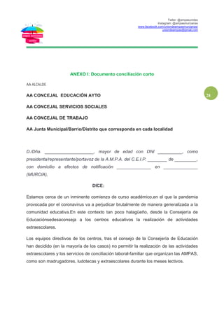 Twiter: @ampasunidas
Instagram: @ampasmurcianas
www.facebook.com/uniondeampasmurcianas/
uniondeampas@gmail.com
28
ANEXO I: Documento conciliación corto
AA ALCALDE
AA CONCEJAL EDUCACIÓN AYTO
AA CONCEJAL SERVICIOS SOCIALES
AA CONCEJAL DE TRABAJO
AA Junta Municipal/Barrio/Distrito que corresponda en cada localidad
D./Dña. ____________________, mayor de edad con DNI __________, como
presidenta/representante/portavoz de la A.M.P.A. del C.E.I.P. ________ de _________,
con domicilio a efectos de notificación ______________ en ______________
(MURCIA),
DICE:
Estamos cerca de un inminente comienzo de curso académico,en el que la pandemia
provocada por el coronavirus va a perjudicar brutalmente de manera generalizada a la
comunidad educativa.En este contexto tan poco halagüeño, desde la Consejería de
Educaciónsedesaconseja a los centros educativos la realización de actividades
extraescolares.
Los equipos directivos de los centros, tras el consejo de la Consejería de Educación
han decidido (en la mayoría de los casos) no permitir la realización de las actividades
extraescolares y los servicios de conciliación laboral-familiar que organizan las AMPAS,
como son madrugadores, ludotecas y extraescolares durante los meses lectivos.
 