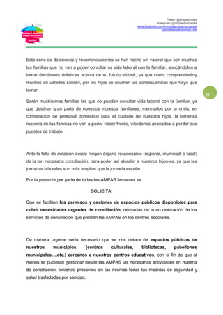 Twiter: @ampasunidas
Instagram: @ampasmurcianas
www.facebook.com/uniondeampasmurcianas/
uniondeampas@gmail.com
29
Esta serie de decisiones y recomendaciones se han hecho sin valorar que son muchas
las familias que no van a poder conciliar su vida laboral con la familiar, abocándolos a
tomar decisiones drásticas acerca de su futuro laboral, ya que como comprenderány
muchos de ustedes sabrán, por los hijos se asumen las consecuencias que haya que
tomar.
Serán muchísimas familias las que no puedan conciliar vida laboral con la familiar, ya
que destinar gran parte de nuestros ingresos familiares, mermados por la crisis, en
contratación de personal doméstico para el cuidado de nuestros hijos, la inmensa
mayoría de las familias no van a poder hacer frente, viéndonos abocados a perder sus
puestos de trabajo.
Ante la falta de dotación desde ningún órgano responsable (regional, municipal o local)
de la tan necesaria conciliación, para poder así atender a nuestros hijos-as, ya que las
jornadas laborales son más amplias que la jornada escolar.
Por la presente,por parte de todas las AMPAS firmantes se
SOLICITA:
Que se faciliten los permisos y cesiones de espacios públicos disponibles para
cubrir necesidades urgentes de conciliación, derivadas de la no realización de los
servicios de conciliación que prestan las AMPAS en los centros escolares.
De manera urgente sería necesario que se nos dotara de espacios públicos de
nuestros municipios, (centros culturales, bibliotecas, pabellones
municipales….etc.) cercanos a nuestros centros educativos, con el fin de que al
menos se pudieran gestionar desde las AMPAS las necesarias actividades en materia
de conciliación, teniendo presentes en las mismas todas las medidas de seguridad y
salud trasladadas por sanidad.
 
