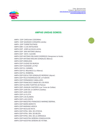 Twiter: @ampasunidas
Instagram: @ampasmurcianas
www.facebook.com/uniondeampasmurcianas/
uniondeampas@gmail.com
3
AMPAS UNIDAS SOMOS:
AMPA CEIP CAROLINA CODORNIU
AMPA CEIP SAGRADO CORAZÓN (Librilla)
AMPA CEIP TORRETEATINOS
AMPA CBM C LOS ANTOLINOS
AMPA CEIP JOSÉ ALCOLEA LACAL
AMPA CEIP SAN ANTONIO (Molina)
AMPA CEIP VISTA ALEGRE
AMPA CEIP ANTONIO DELGADO DORREGO (Sangonera la Verde)
AMPA CEIP ANTONIO MOLINA GONZALEZ (Blanca)
AMPA CEIP ARBOLEDA
AMPA CEIP CIUDAD DE MURCIA
AMPA CEIP CIUDADDE LA PAZ
AMPA CEIP EL CARMEN
AMPA CEIP EL MOLINICO (La Alberca)
AMPA CEIP EL ROMERAL
AMPA CEIP ESCULTOR GONZALEZ MORENO (Aljucer)
AMPA CEIP FÉLIX RODRÍGUEZ DE LA FUENTE
AMPA CEIP FERNANDEZ CABALLERO
AMPA CEIP FRANCISCO GINER DE LOS RÍOS
AMPA CEIP GLORIA FUERTES (El Palmar)
AMPA CEIP JOAQUIN CANTERO (Las Torres de Cotillas)
AMPA CEIP JUAN DE LA CIERVA (Casillas)
AMPA CEIP JUAN XXIII
AMPA CEIP LA FLOTA
AMPA CEIP LOS ÁLAMOS
AMPA CEIP LUIS COSTA
AMPA CEIP MAESTRO FRANCISCO MARINEZ BERNAL
AMPA CEIP MARÍA MAROTO
AMPA CEIP MARIANO AROCA
AMPA CEIP NICOLÁS RAYA
AMPA CEIP NTRA. SRA. DE ATOCHA
AMPA CEIP NTRA. SRA. DE BELÉN
AMPA CEIP NTRA. SRA. DE LA ARRIXACA
AMPA CEIP NUESTRA SEÑORA CONSOLACION
AMPA CEIP NUESTRA SEÑORA DE FÁTIMA
 