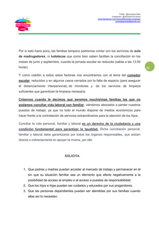 Twiter: @ampasunidas
Instagram: @ampasmurcianas
www.facebook.com/uniondeampasmurcianas/
uniondeampas@gmail.com
33
Por si esto fuera poco, las familias tampoco podremos contar con los servicios de aula
de madrugadores, ni ludotecas que como bien saben facilitan la conciliación en los
meses de junio y septiembre, cuando la jornada escolar es reducida (salida a las 13:00
horas)
Y como colofón a todos estos factores nos encontramos con el tema del comedor
escolar, reducidos y en algunos casos cerrados por la falta de espacio (para asegurar
el distanciamiento interpersonal), de monitores y de los servicios de limpieza
suficientes que garanticen la limpieza necesaria.
Créannos cuando le decimos que seremos muchísimas familias las que no
podamos conciliar vida laboral con familiar, viéndonos abocados a perder nuestros
puestos de trabajo, ya que no todo el mundo dispone de medios económicos para
hacer frente a la contratación de servicios extraordinarios para la atención de los hijos.
Conciliar la vida personal, familiar y laboral es un derecho de la ciudadanía y una
condición fundamental para garantizar la Igualdad. Dicha conciliación personal,
familiar y laboral debe garantizarse por todos los órganos responsables, que actúen
directa o indirectamente en apoyar la misma, por ello
SOLICITA:
1. Que padres y madres puedan acceder al mercado de trabajo y permanecer en él
sin que su situación familiar sea un elemento que afecte negativamente a la
posibilidad de acceso al empleo o al acceso a puestos de responsabilidad.
2. Que los hijos e hijas puedan ser cuidados y educados por sus progenitores.
3. Que las personas dependientes puedan ser atendidas por sus familias cuando
ellas así lo necesiten.
 