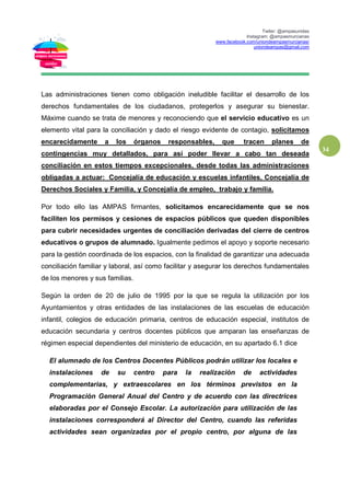 Twiter: @ampasunidas
Instagram: @ampasmurcianas
www.facebook.com/uniondeampasmurcianas/
uniondeampas@gmail.com
34
Las administraciones tienen como obligación ineludible facilitar el desarrollo de los
derechos fundamentales de los ciudadanos, protegerlos y asegurar su bienestar.
Máxime cuando se trata de menores y reconociendo que el servicio educativo es un
elemento vital para la conciliación y dado el riesgo evidente de contagio, solicitamos
encarecidamente a los órganos responsables, que tracen planes de
contingencias muy detallados, para así poder llevar a cabo tan deseada
conciliación en estos tiempos excepcionales, desde todas las administraciones
obligadas a actuar: Concejalía de educación y escuelas infantiles, Concejalía de
Derechos Sociales y Familia, y Concejalía de empleo, trabajo y familia.
Por todo ello las AMPAS firmantes, solicitamos encarecidamente que se nos
faciliten los permisos y cesiones de espacios públicos que queden disponibles
para cubrir necesidades urgentes de conciliación derivadas del cierre de centros
educativos o grupos de alumnado. Igualmente pedimos el apoyo y soporte necesario
para la gestión coordinada de los espacios, con la finalidad de garantizar una adecuada
conciliación familiar y laboral, así como facilitar y asegurar los derechos fundamentales
de los menores y sus familias.
Según la orden de 20 de julio de 1995 por la que se regula la utilización por los
Ayuntamientos y otras entidades de las instalaciones de las escuelas de educación
infantil, colegios de educación primaria, centros de educación especial, institutos de
educación secundaria y centros docentes públicos que amparan las enseñanzas de
régimen especial dependientes del ministerio de educación, en su apartado 6.1 dice
El alumnado de los Centros Docentes Públicos podrán utilizar los locales e
instalaciones de su centro para la realización de actividades
complementarias, y extraescolares en los términos previstos en la
Programación General Anual del Centro y de acuerdo con las directrices
elaboradas por el Consejo Escolar. La autorización para utilización de las
instalaciones corresponderá al Director del Centro, cuando las referidas
actividades sean organizadas por el propio centro, por alguna de las
 