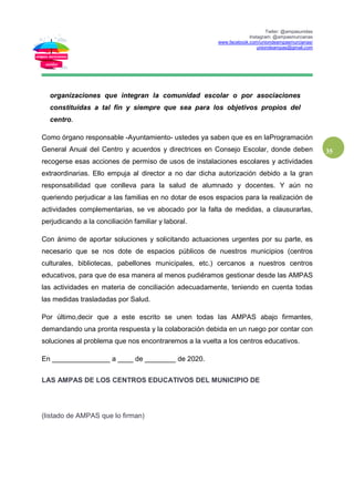 Twiter: @ampasunidas
Instagram: @ampasmurcianas
www.facebook.com/uniondeampasmurcianas/
uniondeampas@gmail.com
35
organizaciones que integran la comunidad escolar o por asociaciones
constituidas a tal fin y siempre que sea para los objetivos propios del
centro.
Como órgano responsable -Ayuntamiento- ustedes ya saben que es en laProgramación
General Anual del Centro y acuerdos y directrices en Consejo Escolar, donde deben
recogerse esas acciones de permiso de usos de instalaciones escolares y actividades
extraordinarias. Ello empuja al director a no dar dicha autorización debido a la gran
responsabilidad que conlleva para la salud de alumnado y docentes. Y aún no
queriendo perjudicar a las familias en no dotar de esos espacios para la realización de
actividades complementarias, se ve abocado por la falta de medidas, a clausurarlas,
perjudicando a la conciliación familiar y laboral.
Con ánimo de aportar soluciones y solicitando actuaciones urgentes por su parte, es
necesario que se nos dote de espacios públicos de nuestros municipios (centros
culturales, bibliotecas, pabellones municipales, etc.) cercanos a nuestros centros
educativos, para que de esa manera al menos pudiéramos gestionar desde las AMPAS
las actividades en materia de conciliación adecuadamente, teniendo en cuenta todas
las medidas trasladadas por Salud.
Por último,decir que a este escrito se unen todas las AMPAS abajo firmantes,
demandando una pronta respuesta y la colaboración debida en un ruego por contar con
soluciones al problema que nos encontraremos a la vuelta a los centros educativos.
En _______________ a ____ de ________ de 2020.
LAS AMPAS DE LOS CENTROS EDUCATIVOS DEL MUNICIPIO DE
(listado de AMPAS que lo firman)
 