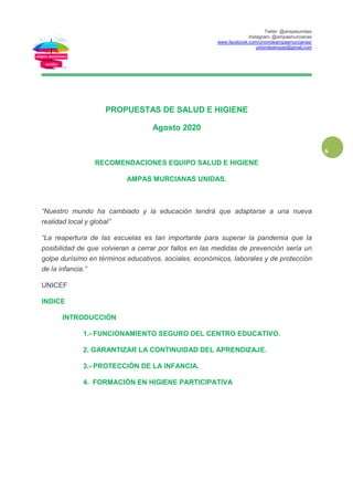 Twiter: @ampasunidas
Instagram: @ampasmurcianas
www.facebook.com/uniondeampasmurcianas/
uniondeampas@gmail.com
6
PROPUESTAS DE SALUD E HIGIENE
Agosto 2020
RECOMENDACIONES EQUIPO SALUD E HIGIENE
AMPAS MURCIANAS UNIDAS.
“Nuestro mundo ha cambiado y la educación tendrá que adaptarse a una nueva
realidad local y global”
“La reapertura de las escuelas es tan importante para superar la pandemia que la
posibilidad de que volvieran a cerrar por fallos en las medidas de prevención sería un
golpe durísimo en términos educativos, sociales, económicos, laborales y de protección
de la infancia.”
UNICEF
INDICE
INTRODUCCIÓN
1.- FUNCIONAMIENTO SEGURO DEL CENTRO EDUCATIVO.
2. GARANTIZAR LA CONTINUIDAD DEL APRENDIZAJE.
3.- PROTECCIÓN DE LA INFANCIA.
4. FORMACIÓN EN HIGIENE PARTICIPATIVA
 