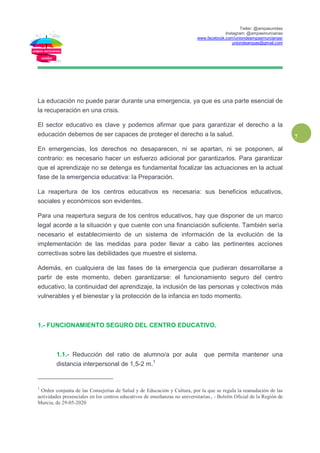 Twiter: @ampasunidas
Instagram: @ampasmurcianas
www.facebook.com/uniondeampasmurcianas/
uniondeampas@gmail.com
7
La educación no puede parar durante una emergencia, ya que es una parte esencial de
la recuperación en una crisis.
El sector educativo es clave y podemos afirmar que para garantizar el derecho a la
educación debemos de ser capaces de proteger el derecho a la salud.
En emergencias, los derechos no desaparecen, ni se apartan, ni se posponen, al
contrario: es necesario hacer un esfuerzo adicional por garantizarlos. Para garantizar
que el aprendizaje no se detenga es fundamental focalizar las actuaciones en la actual
fase de la emergencia educativa: la Preparación.
La reapertura de los centros educativos es necesaria: sus beneficios educativos,
sociales y económicos son evidentes.
Para una reapertura segura de los centros educativos, hay que disponer de un marco
legal acorde a la situación y que cuente con una financiación suficiente. También sería
necesario el establecimiento de un sistema de información de la evolución de la
implementación de las medidas para poder llevar a cabo las pertinentes acciones
correctivas sobre las debilidades que muestre el sistema.
Además, en cualquiera de las fases de la emergencia que pudieran desarrollarse a
partir de este momento, deben garantizarse: el funcionamiento seguro del centro
educativo, la continuidad del aprendizaje, la inclusión de las personas y colectivos más
vulnerables y el bienestar y la protección de la infancia en todo momento.
1.- FUNCIONAMIENTO SEGURO DEL CENTRO EDUCATIVO.
1.1.- Reducción del ratio de alumno/a por aula que permita mantener una
distancia interpersonal de 1,5-2 m.1
1
Orden conjunta de las Consejerías de Salud y de Educación y Cultura, por la que se regula la reanudación de las
actividades presenciales en los centros educativos de enseñanzas no universitarias., - Boletín Oficial de la Región de
Murcia, de 29-05-2020
 