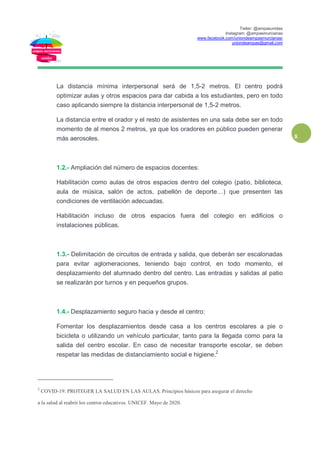 Twiter: @ampasunidas
Instagram: @ampasmurcianas
www.facebook.com/uniondeampasmurcianas/
uniondeampas@gmail.com
8
La distancia mínima interpersonal será de 1,5-2 metros. El centro podrá
optimizar aulas y otros espacios para dar cabida a los estudiantes, pero en todo
caso aplicando siempre la distancia interpersonal de 1,5-2 metros.
La distancia entre el orador y el resto de asistentes en una sala debe ser en todo
momento de al menos 2 metros, ya que los oradores en público pueden generar
más aerosoles.
1.2.- Ampliación del número de espacios docentes:
Habilitación como aulas de otros espacios dentro del colegio (patio, biblioteca,
aula de música, salón de actos, pabellón de deporte…) que presenten las
condiciones de ventilación adecuadas.
Habilitación incluso de otros espacios fuera del colegio en edificios o
instalaciones públicas.
1.3.- Delimitación de circuitos de entrada y salida, que deberán ser escalonadas
para evitar aglomeraciones, teniendo bajo control, en todo momento, el
desplazamiento del alumnado dentro del centro. Las entradas y salidas al patio
se realizarán por turnos y en pequeños grupos.
1.4.- Desplazamiento seguro hacia y desde el centro:
Fomentar los desplazamientos desde casa a los centros escolares a pie o
bicicleta o utilizando un vehículo particular, tanto para la llegada como para la
salida del centro escolar. En caso de necesitar transporte escolar, se deben
respetar las medidas de distanciamiento social e higiene.2
2
COVID-19: PROTEGER LA SALUD EN LAS AULAS. Principios básicos para asegurar el derecho
a la salud al reabrir los centros educativos. UNICEF. Mayo de 2020.
 