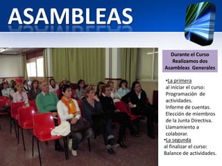 ASAMBLEAS
              Durante el Curso
               Realizamos dos
            Asambleas Generales

             •La primera
             al iniciar el curso:
             Programación de
             actividades.
             Informe de cuentas.
             Elección de miembros
             de la Junta Directiva.
             Llamamiento a
             colaborar.
            •La segunda
            al finalizar el curso:
            Balance de actividades.
 