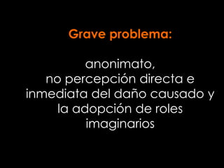 Grave problema:
anonimato,
no percepción directa e
inmediata del daño causado y
la adopción de roles
imaginarios
 
