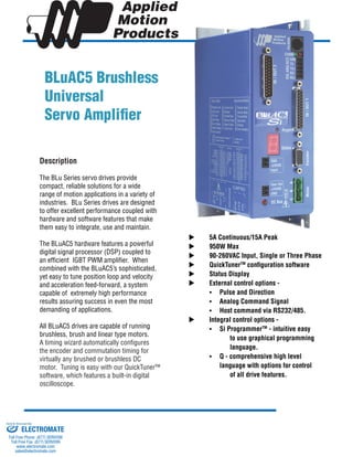 BLuAC5 Brushless
Universal
Servo Amplifier
	 5A Continuous/15A Peak
	 950W Max
	 90-260VAC Input, Single or Three Phase
	 QuickTunerTM
configuration software
	 Status Display
	 External control options -
	 •	 Pulse and Direction
	 •	 Analog Command Signal
	 •	 Host command via RS232/485.
	 Integral control options -
	 •	 Si ProgrammerTM
- intuitive easy 	
			 to use graphical programming 	
			 language.
	 •	 Q - comprehensive high level 		
		 language with options for control 	
			 of all drive features.
Description
The BLu Series servo drives provide
compact, reliable solutions for a wide
range of motion applications in a variety of
industries. BLu Series drives are designed
to offer excellent performance coupled with
hardware and software features that make
them easy to integrate, use and maintain.
The BLuAC5 hardware features a powerful
digital signal processor (DSP) coupled to
an efficient IGBT PWM amplifier. When
combined with the BLuAC5’s sophisticated,
yet easy to tune position loop and velocity
and acceleration feed-forward, a system
capable of extremely high performance
results assuring success in even the most
demanding of applications.
All BLuAC5 drives are capable of running
brushless, brush and linear type motors.
A timing wizard automatically configures
the encoder and commutation timing for
virtually any brushed or brushless DC
motor. Tuning is easy with our QuickTuner™
software, which features a built-in digital
oscilloscope.
ELECTROMATE
Toll Free Phone (877) SERVO98
Toll Free Fax (877) SERV099
www.electromate.com
sales@electromate.com
Sold & Serviced By:
 