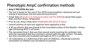 Phenotypic AmpC confirmation methods
• Amp C TRIS EDTA disc test:
• The test is based on the use of Tris–EDTA to permeabilize a bacterial cell and
release b-lactamases into the external environment.
• AmpC disks:20 μl of a 1:1 mixture of saline and Tris–EDTA to sterile filter paper
disks and then dried, refrigerated.
• Prior to use, Amp C disks were rehydrated with 20 ml of saline
• Several colonies of each test organism were applied to a disk.
• A 30 μg cefoxitin disk was placed at the inoculated surface of the Mueller– Hinton
agar containing ATCC E coli strain.
• The inoculated Amp C disk was then placed nearly touching the antibiotic disk
with the inoculated disk face coming in contact with the agar surface. The plate
was then inverted and incubated overnight at 350C in ambient air.
• An indentation or a flattening of the zone of inhibition, indicating enzymatic
inactivation of cefoxitin was considered as positive.
 