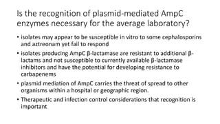 Is the recognition of plasmid-mediated AmpC
enzymes necessary for the average laboratory?
• isolates may appear to be susceptible in vitro to some cephalosporins
and aztreonam yet fail to respond
• isolates producing AmpC β-lactamase are resistant to additional β-
lactams and not susceptible to currently available β-lactamase
inhibitors and have the potential for developing resistance to
carbapenems
• plasmid mediation of AmpC carries the threat of spread to other
organisms within a hospital or geographic region.
• Therapeutic and infection control considerations that recognition is
important
 