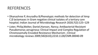REFERENCES
• Dhanashree P, Anuradha B;Phenotypic methods for detection of Amp
C β lactamases in Gram negative clinical isolates of a tertiary care
hospital; Indian Journal of Microbiology Research 2020;7(2):125–129
• Lister, Philip,Wolter, Daniel,Hanson, Nancy; Antibacterial-Resistant
Pseudomonas aeruginosa: Clinical Impact and Complex Regulation of
Chromosomally Encoded Resistance Mechanism ; Clinical
microbiology reviews 2009;582(610);2210.1128/CMR.00040-09
 