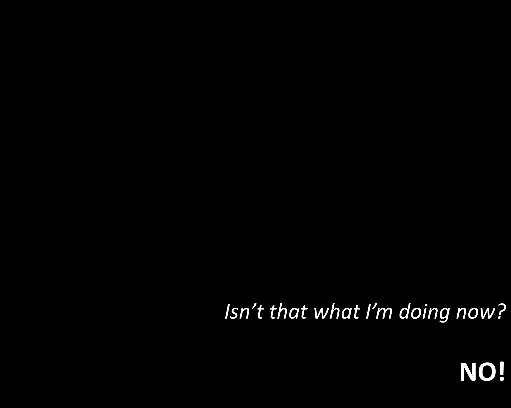 Isn’t that what I’m doing now? 
NO! 
 