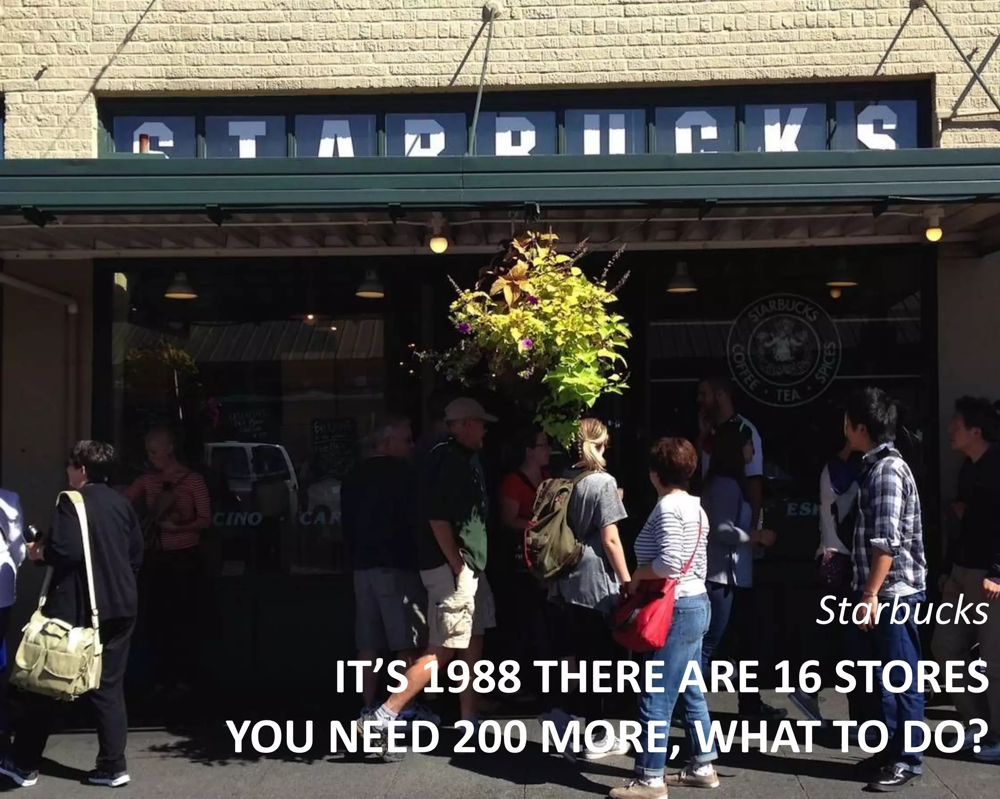 Starbucks 
IT’S 1988 THERE ARE 16 STORES 
YOU NEED 200 MORE, WHAT TO DO? 
 