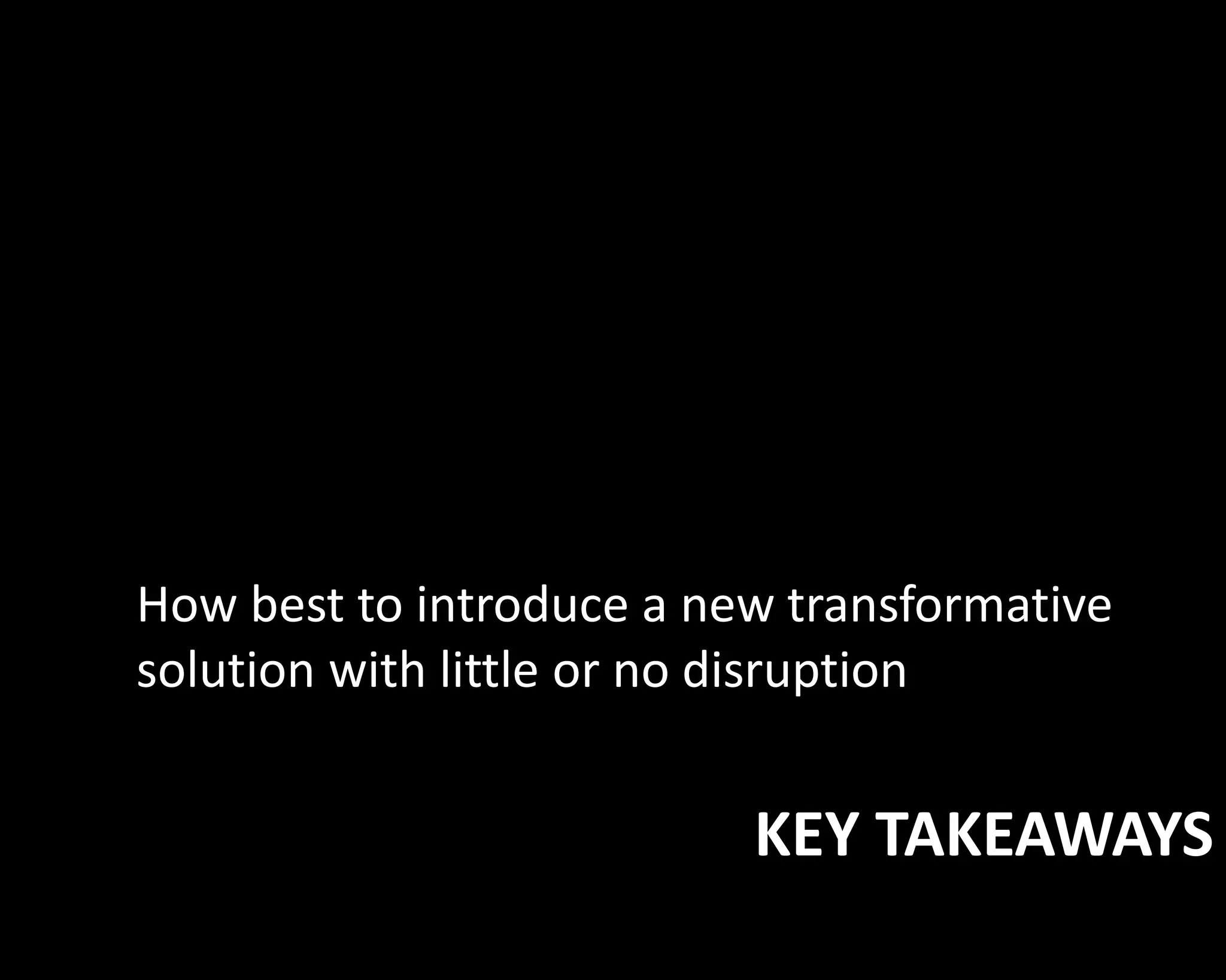 How best to introduce a new transformative 
solution with little or no disruption 
KEY TAKEAWAYS 
 