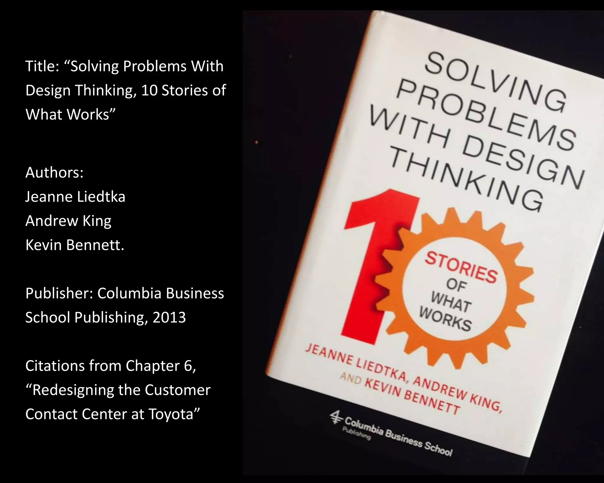 Title: “Solving Problems With 
Design Thinking, 10 Stories of 
What Works” 
Authors: 
Jeanne Liedtka 
Andrew King 
Kevin Bennett. 
Publisher: Columbia Business 
School Publishing, 2013 
Citations from Chapter 6, 
“Redesigning the Customer 
Contact Center at Toyota” 
 
