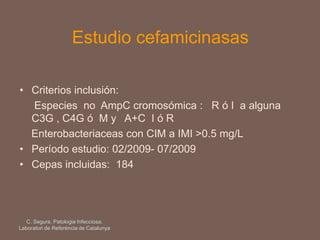 Estudio cefamicinasas
• Criterios inclusión:
Especies no AmpC cromosómica : R ó I a alguna
C3G , C4G ó M y A+C I ó R
Enterobacteriaceas con CIM a IMI >0.5 mg/L
• Período estudio: 02/2009- 07/2009
• Cepas incluidas: 184
C. Segura. Patologia Infecciosa.
Laboratori de Referència de Catalunya
 