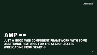 2
AMP ==
JUST A GOOD WEB COMPONENT FRAMEWORK WITH SOME
ADDITIONAL FEATURES FOR THE SEARCH ACCESS
(PRELOADING FROM SEARCH).
 