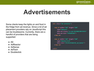 Advertisements
Some clients keep the lights on and food in
the fridge from ad revenue. Since a lot of ad
placement providers rely on JavaScript this
can be troublesome. Currently, there are a
handful of providers that are being
supported:
● A9
● AdReactor
● AdSense
● AdTech
● Doubleclick
 