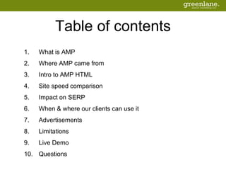 Table of contents
1. What is AMP
2. Where AMP came from
3. Intro to AMP HTML
4. Site speed comparison
5. Impact on SERP
6. When & where our clients can use it
7. Advertisements
8. Limitations
9. Live Demo
10. Questions
 