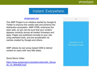 ampproject.org
The AMP Project is an initiative started by Google &
Twitter to improve the mobile web and enhance the
distribution ecosystem. AMP HTML embraces the
open web, so you can be sure that your content
appears correctly across all modern browsers and
apps. Pages are published normally to your site,
using standard tools, and are accelerated via
caches created by Google and others.
AMP utilizes its own proxy based CDN to deliver
content to users with very little delay.
Quick Demo Video
https://www.ampproject.org/static/video/with_titlecar
ds_v4_464x826.mp4
 